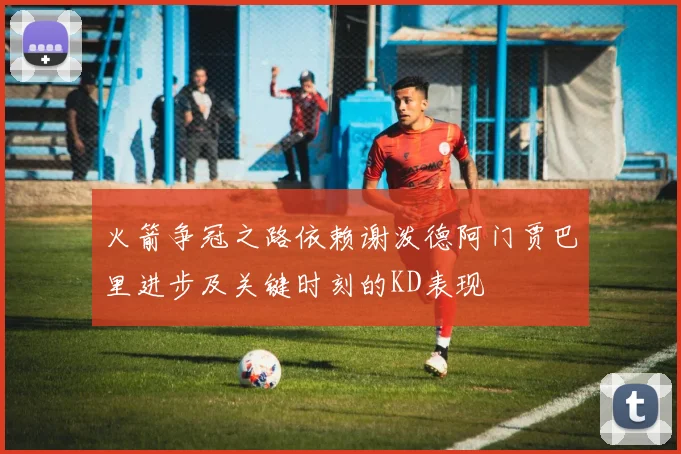 火箭争冠之路依赖谢泼德阿门贾巴里进步及关键时刻的KD表现