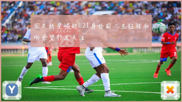 国足新星崛起U21身价前二王钰栋和向余望引发关注