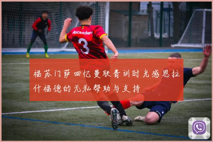 福苏门萨回忆曼联青训时光感恩拉什福德的无私帮助与支持