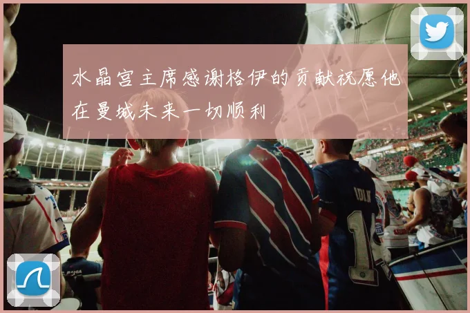 水晶宫主席感谢格伊的贡献祝愿他在曼城未来一切顺利