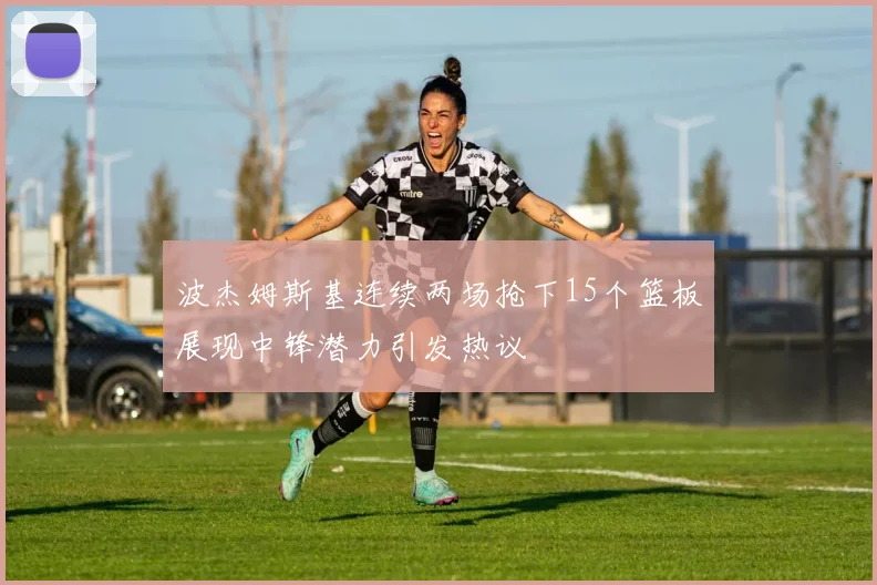 波杰姆斯基连续两场抢下15个篮板展现中锋潜力引发热议