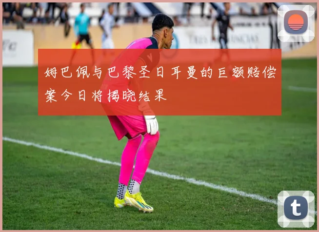 姆巴佩与巴黎圣日耳曼的巨额赔偿案今日将揭晓结果