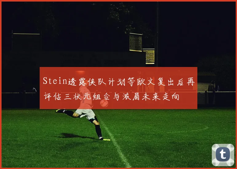 Stein透露侠队计划等欧文复出后再评估三状元组合与浓眉未来走向