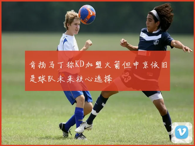肯扬马丁称KD加盟火箭但申京依旧是球队未来核心选择