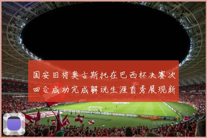 国安旧将奥古斯托在巴西杯决赛次回合成功完成解说生涯首秀展现新风采