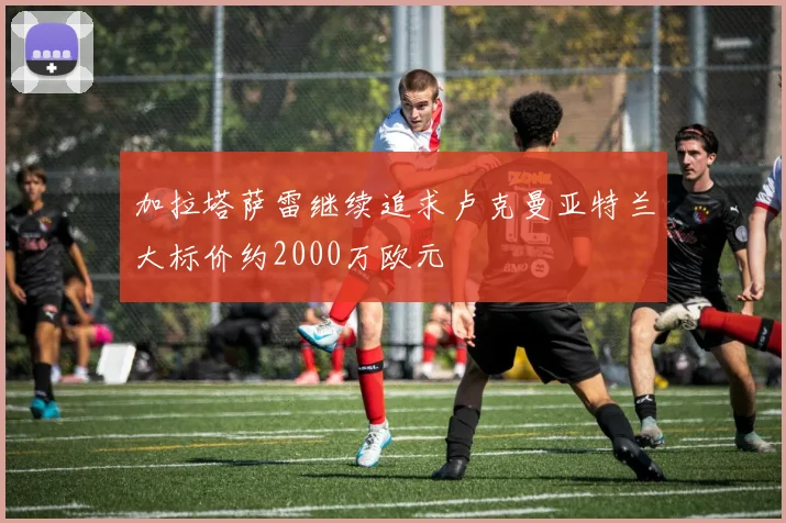 加拉塔萨雷继续追求卢克曼亚特兰大标价约2000万欧元