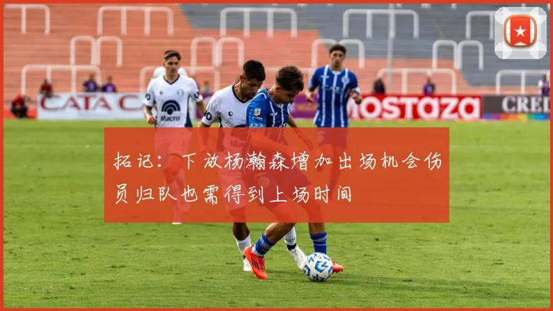 拓记：下放杨瀚森增加出场机会伤员归队也需得到上场时间