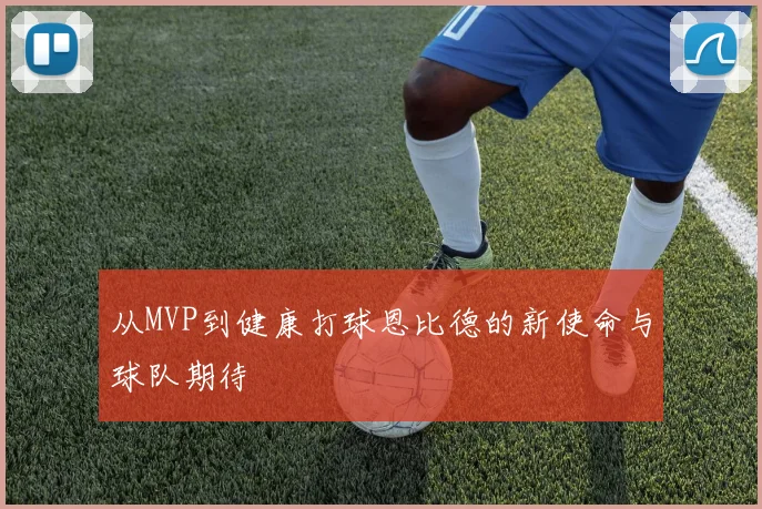 从MVP到健康打球恩比德的新使命与球队期待