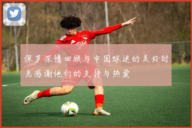 保罗深情回顾与中国球迷的美好时光感谢他们的支持与热爱